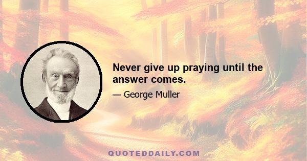 Never give up praying until the answer comes.