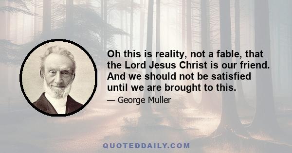 Oh this is reality, not a fable, that the Lord Jesus Christ is our friend. And we should not be satisfied until we are brought to this.