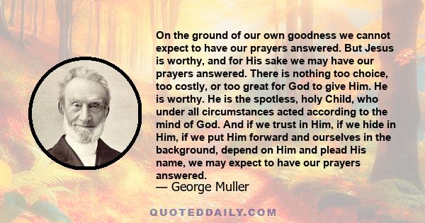 On the ground of our own goodness we cannot expect to have our prayers answered. But Jesus is worthy, and for His sake we may have our prayers answered. There is nothing too choice, too costly, or too great for God to