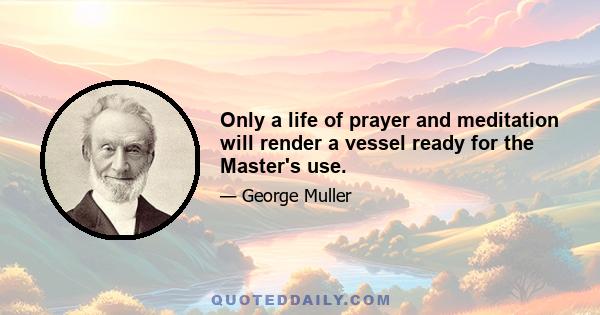 Only a life of prayer and meditation will render a vessel ready for the Master's use.