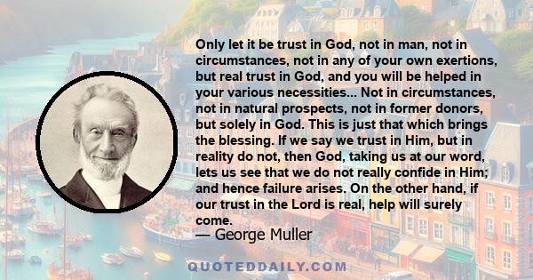 Only let it be trust in God, not in man, not in circumstances, not in any of your own exertions, but real trust in God, and you will be helped in your various necessities... Not in circumstances, not in natural