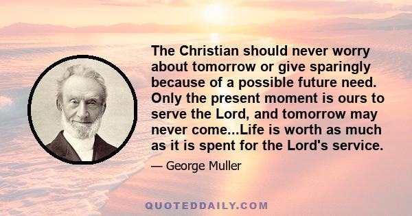 The Christian should never worry about tomorrow or give sparingly because of a possible future need. Only the present moment is ours to serve the Lord, and tomorrow may never come...Life is worth as much as it is spent