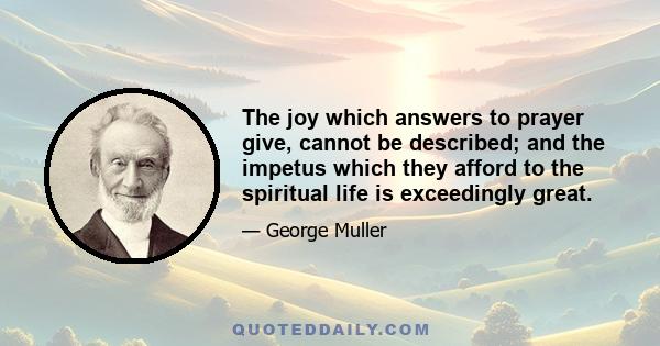 The joy which answers to prayer give, cannot be described; and the impetus which they afford to the spiritual life is exceedingly great.