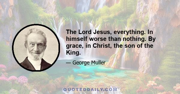 The Lord Jesus, everything. In himself worse than nothing. By grace, in Christ, the son of the King.