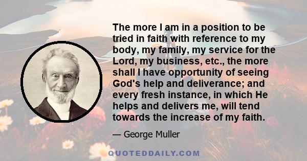 The more I am in a position to be tried in faith with reference to my body, my family, my service for the Lord, my business, etc., the more shall I have opportunity of seeing God's help and deliverance; and every fresh