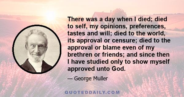 There was a day when I died; died to self, my opinions, preferences, tastes and will; died to the world, its approval or censure; died to the approval or blame even of my brethren or friends; and since then I have