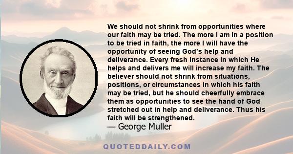 We should not shrink from opportunities where our faith may be tried. The more I am in a position to be tried in faith, the more I will have the opportunity of seeing God’s help and deliverance. Every fresh instance in