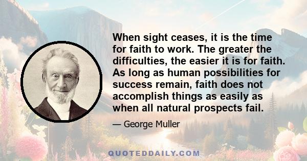 When sight ceases, it is the time for faith to work. The greater the difficulties, the easier it is for faith. As long as human possibilities for success remain, faith does not accomplish things as easily as when all