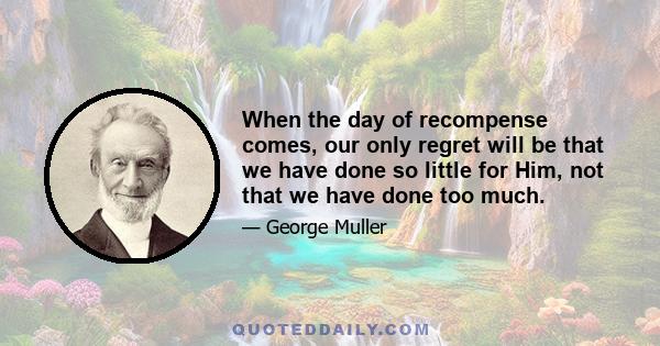 When the day of recompense comes, our only regret will be that we have done so little for Him, not that we have done too much.