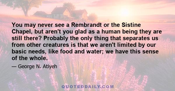 You may never see a Rembrandt or the Sistine Chapel, but aren't you glad as a human being they are still there? Probably the only thing that separates us from other creatures is that we aren't limited by our basic