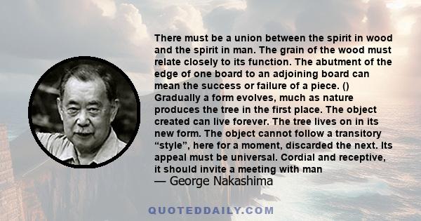 There must be a union between the spirit in wood and the spirit in man. The grain of the wood must relate closely to its function. The abutment of the edge of one board to an adjoining board can mean the success or