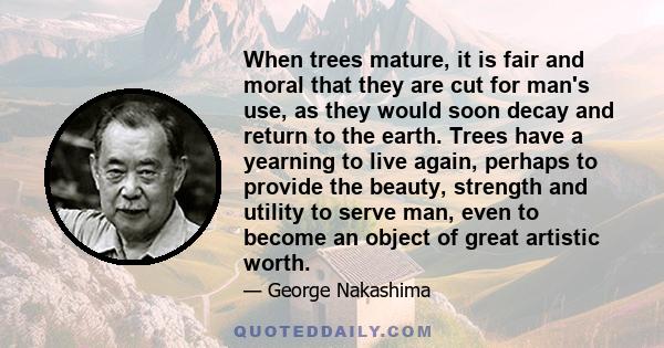 When trees mature, it is fair and moral that they are cut for man's use, as they would soon decay and return to the earth. Trees have a yearning to live again, perhaps to provide the beauty, strength and utility to