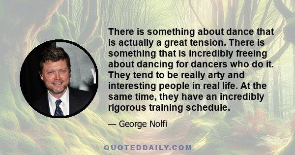 There is something about dance that is actually a great tension. There is something that is incredibly freeing about dancing for dancers who do it. They tend to be really arty and interesting people in real life.