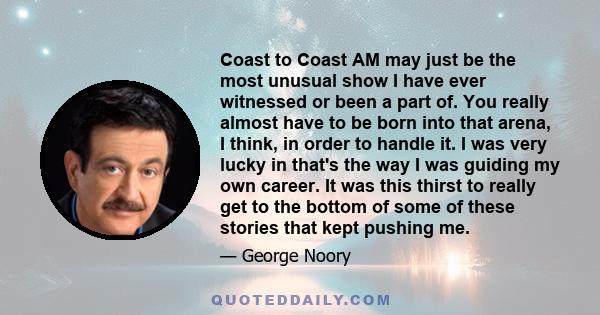 Coast to Coast AM may just be the most unusual show I have ever witnessed or been a part of. You really almost have to be born into that arena, I think, in order to handle it. I was very lucky in that's the way I was