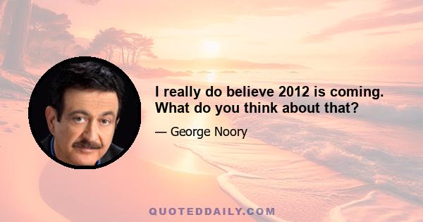 I really do believe 2012 is coming. What do you think about that?