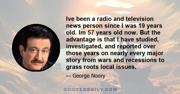 Ive been a radio and television news person since I was 19 years old. Im 57 years old now. But the advantage is that I have studied, investigated, and reported over those years on nearly every major story from wars and