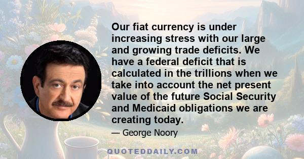 Our fiat currency is under increasing stress with our large and growing trade deficits. We have a federal deficit that is calculated in the trillions when we take into account the net present value of the future Social