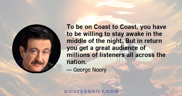 To be on Coast to Coast, you have to be willing to stay awake in the middle of the night. But in return you get a great audience of millions of listeners all across the nation.