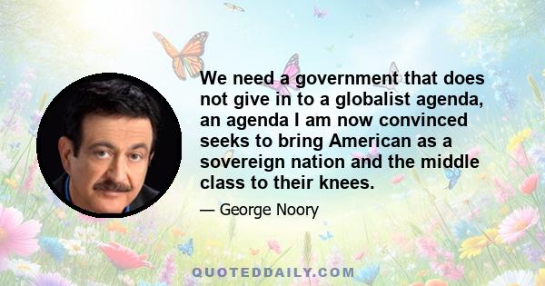 We need a government that does not give in to a globalist agenda, an agenda I am now convinced seeks to bring American as a sovereign nation and the middle class to their knees.