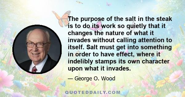 The purpose of the salt in the steak is to do its work so quietly that it changes the nature of what it invades without calling attention to itself. Salt must get into something in order to have effect, where it