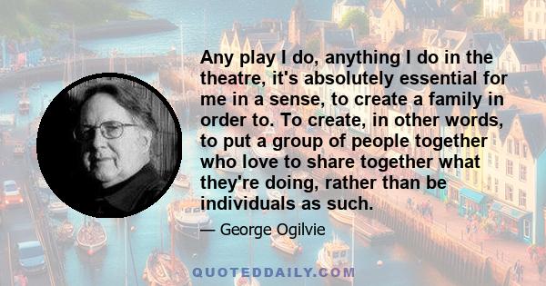 Any play I do, anything I do in the theatre, it's absolutely essential for me in a sense, to create a family in order to. To create, in other words, to put a group of people together who love to share together what