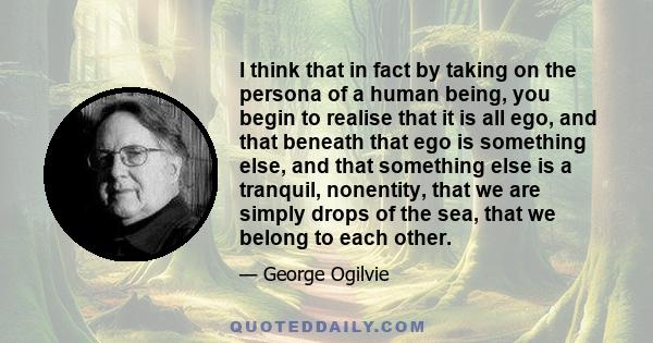 I think that in fact by taking on the persona of a human being, you begin to realise that it is all ego, and that beneath that ego is something else, and that something else is a tranquil, nonentity, that we are simply