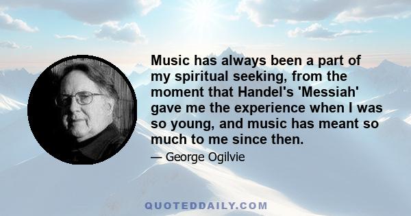 Music has always been a part of my spiritual seeking, from the moment that Handel's 'Messiah' gave me the experience when I was so young, and music has meant so much to me since then.