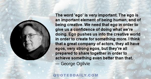 The word 'ego' is very important. The ego is an important element of being human, and of being creative. We need that ego in order to give us a confidence of doing what we're doing. Ego pushes us into the creative world 