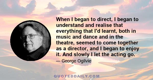 When I began to direct, I began to understand and realise that everything that I'd learnt, both in music and dance and in the theatre, seemed to come together as a director, and I began to enjoy it. And slowly I let the 