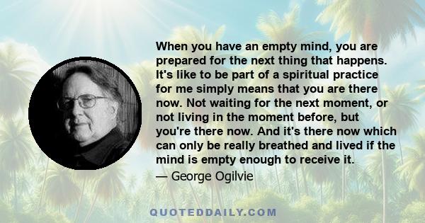 When you have an empty mind, you are prepared for the next thing that happens. It's like to be part of a spiritual practice for me simply means that you are there now. Not waiting for the next moment, or not living in