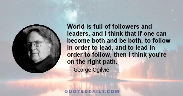 World is full of followers and leaders, and I think that if one can become both and be both, to follow in order to lead, and to lead in order to follow, then I think you're on the right path.