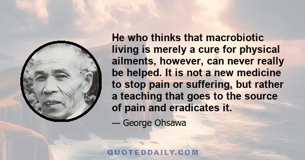 He who thinks that macrobiotic living is merely a cure for physical ailments, however, can never really be helped. It is not a new medicine to stop pain or suffering, but rather a teaching that goes to the source of