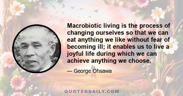 Macrobiotic living is the process of changing ourselves so that we can eat anything we like without fear of becoming ill; it enables us to live a joyful life during which we can achieve anything we choose.