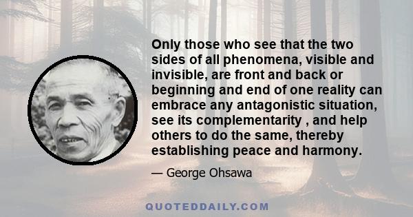 Only those who see that the two sides of all phenomena, visible and invisible, are front and back or beginning and end of one reality can embrace any antagonistic situation, see its complementarity , and help others to