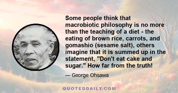 Some people think that macrobiotic philosophy is no more than the teaching of a diet - the eating of brown rice, carrots, and gomashio (sesame salt), others imagine that it is summed up in the statement, Don't eat cake