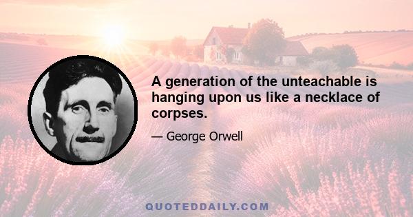 A generation of the unteachable is hanging upon us like a necklace of corpses.