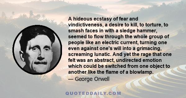 A hideous ecstasy of fear and vindictiveness, a desire to kill, to torture, to smash faces in with a sledge hammer, seemed to flow through the whole group of people like an electric current, turning one even against