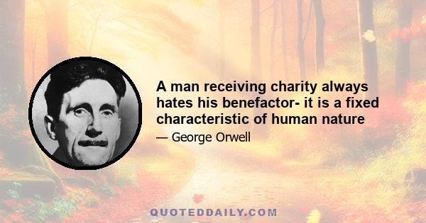 A man receiving charity always hates his benefactor- it is a fixed characteristic of human nature