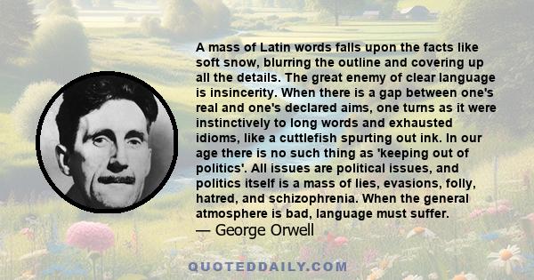 A mass of Latin words falls upon the facts like soft snow, blurring the outline and covering up all the details. The great enemy of clear language is insincerity. When there is a gap between one's real and one's