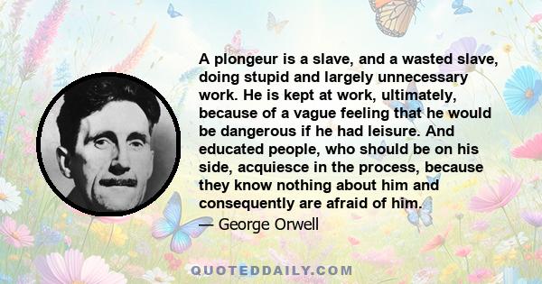 A plongeur is a slave, and a wasted slave, doing stupid and largely unnecessary work. He is kept at work, ultimately, because of a vague feeling that he would be dangerous if he had leisure. And educated people, who