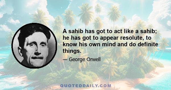 A sahib has got to act like a sahib; he has got to appear resolute, to know his own mind and do definite things.