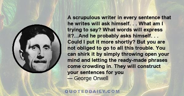 A scrupulous writer in every sentence that he writes will ask himself. . . What am I trying to say? What words will express it?...And he probably asks himself. . . Could I put it more shortly? But you are not obliged to 