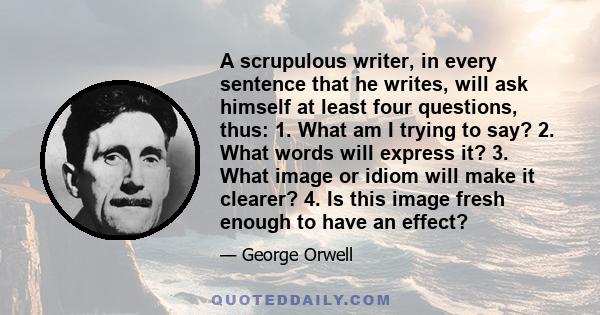 A scrupulous writer, in every sentence that he writes, will ask himself at least four questions, thus: 1. What am I trying to say? 2. What words will express it? 3. What image or idiom will make it clearer? 4. Is this