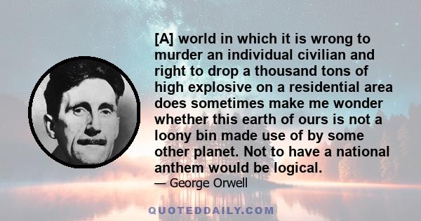 [A] world in which it is wrong to murder an individual civilian and right to drop a thousand tons of high explosive on a residential area does sometimes make me wonder whether this earth of ours is not a loony bin made