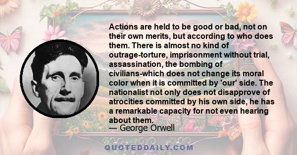 Actions are held to be good or bad, not on their own merits, but according to who does them. There is almost no kind of outrage-torture, imprisonment without trial, assassination, the bombing of civilians-which does not 