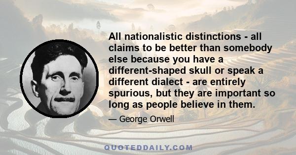 All nationalistic distinctions - all claims to be better than somebody else because you have a different-shaped skull or speak a different dialect - are entirely spurious, but they are important so long as people