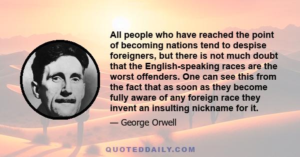 All people who have reached the point of becoming nations tend to despise foreigners, but there is not much doubt that the English-speaking races are the worst offenders. One can see this from the fact that as soon as