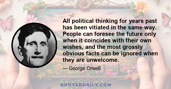 All political thinking for years past has been vitiated in the same way. People can foresee the future only when it coincides with their own wishes, and the most grossly obvious facts can be ignored when they are