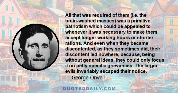 All that was required of them (i.e. the brain-washed masses) was a primitive patriotism which could be appealed to whenever it was necessary to make them accept longer working hours or shorter rations. And even when