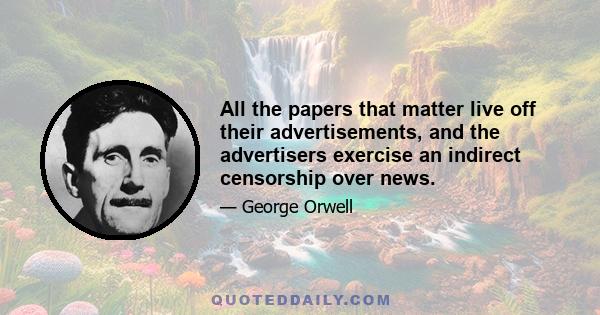 All the papers that matter live off their advertisements, and the advertisers exercise an indirect censorship over news.